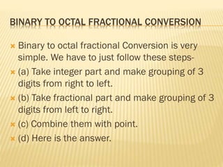 BINARY TO OCTAL FRACTIONAL CONVERSION
 Binary to octal fractional Conversion is very
simple. We have to just follow these steps-
 (a) Take integer part and make grouping of 3
digits from right to left.
 (b) Take fractional part and make grouping of 3
digits from left to right.
 (c) Combine them with point.
 (d) Here is the answer.
 