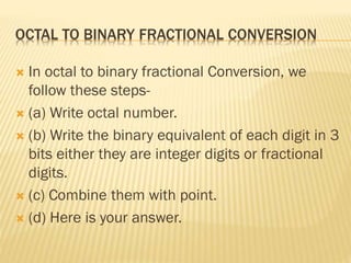 OCTAL TO BINARY FRACTIONAL CONVERSION
 In octal to binary fractional Conversion, we
follow these steps-
 (a) Write octal number.
 (b) Write the binary equivalent of each digit in 3
bits either they are integer digits or fractional
digits.
 (c) Combine them with point.
 (d) Here is your answer.
 