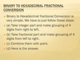 BINARY TO HEXADECIMAL FRACTIONAL
CONVERSION
 Binary to Hexadecimal fractional Conversion is
very simple. We have to just follow these steps-
 (a) Take integer part and make grouping of 4
digits from right to left.
 (b) Take fractional part and make grouping of 4
digits from left to right.
 (c) Combine them with point.
 (d) Here is the answer.
 