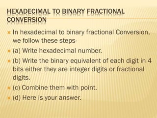 HEXADECIMAL TO BINARY FRACTIONAL
CONVERSION
 In hexadecimal to binary fractional Conversion,
we follow these steps-
 (a) Write hexadecimal number.
 (b) Write the binary equivalent of each digit in 4
bits either they are integer digits or fractional
digits.
 (c) Combine them with point.
 (d) Here is your answer.
 