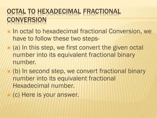 OCTAL TO HEXADECIMAL FRACTIONAL
CONVERSION
 In octal to hexadecimal fractional Conversion, we
have to follow these two steps-
 (a) In this step, we first convert the given octal
number into its equivalent fractional binary
number.
 (b) In second step, we convert fractional binary
number into its equivalent fractional
Hexadecimal number.
 (c) Here is your answer.
 