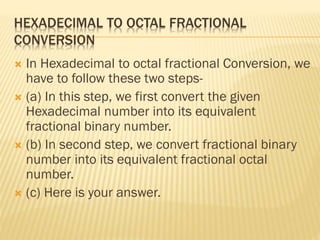 HEXADECIMAL TO OCTAL FRACTIONAL
CONVERSION
 In Hexadecimal to octal fractional Conversion, we
have to follow these two steps-
 (a) In this step, we first convert the given
Hexadecimal number into its equivalent
fractional binary number.
 (b) In second step, we convert fractional binary
number into its equivalent fractional octal
number.
 (c) Here is your answer.
 