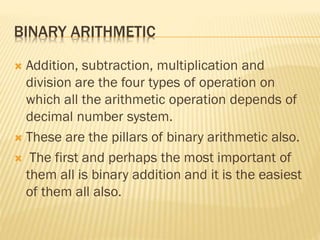 BINARY ARITHMETIC
 Addition, subtraction, multiplication and
division are the four types of operation on
which all the arithmetic operation depends of
decimal number system.
 These are the pillars of binary arithmetic also.
 The first and perhaps the most important of
them all is binary addition and it is the easiest
of them all also.
 