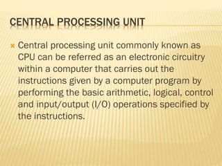 CENTRAL PROCESSING UNIT
 Central processing unit commonly known as
CPU can be referred as an electronic circuitry
within a computer that carries out the
instructions given by a computer program by
performing the basic arithmetic, logical, control
and input/output (I/O) operations specified by
the instructions.
 