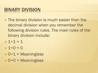 BINARY DIVISION
 The binary division is much easier than the
decimal division when you remember the
following division rules. The main rules of the
binary division include:
 1÷1 = 1
 1÷0 = 0
 0÷1 = Meaningless
 0÷0 = Meaningless
 