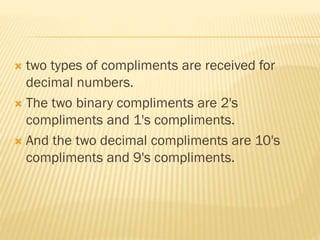  two types of compliments are received for
decimal numbers.
 The two binary compliments are 2's
compliments and 1's compliments.
 And the two decimal compliments are 10's
compliments and 9's compliments.
 
