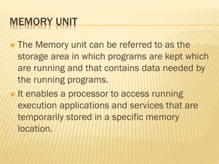MEMORY UNIT
 The Memory unit can be referred to as the
storage area in which programs are kept which
are running and that contains data needed by
the running programs.
 It enables a processor to access running
execution applications and services that are
temporarily stored in a specific memory
location.
 