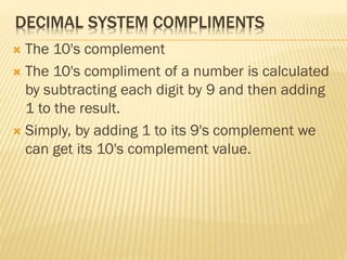 DECIMAL SYSTEM COMPLIMENTS
 The 10's complement
 The 10's compliment of a number is calculated
by subtracting each digit by 9 and then adding
1 to the result.
 Simply, by adding 1 to its 9's complement we
can get its 10's complement value.
 