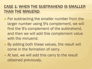 CASE 1: WHEN THE SUBTRAHEND IS SMALLER
THAN THE MINUEND.
 For subtracting the smaller number from the
larger number using 9's complement, we will
find the 9's complement of the subtrahend,
and then we will add this complement value
with the minuend.
 By adding both these values, the result will
come in the formation of carry.
 At last, we will add this carry to the result
obtained previously.
 