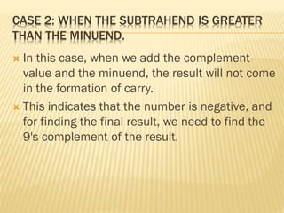 CASE 2: WHEN THE SUBTRAHEND IS GREATER
THAN THE MINUEND.
 In this case, when we add the complement
value and the minuend, the result will not come
in the formation of carry.
 This indicates that the number is negative, and
for finding the final result, we need to find the
9's complement of the result.
 