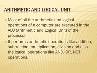 ARITHMETIC AND LOGICAL UNIT
 Most of all the arithmetic and logical
operations of a computer are executed in the
ALU (Arithmetic and Logical Unit) of the
processor.
 It performs arithmetic operations like addition,
subtraction, multiplication, division and also
the logical operations like AND, OR, NOT
operations.
 