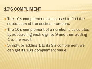 10'S COMPLIMENT
 The 10's complement is also used to find the
subtraction of the decimal numbers.
 The 10's complement of a number is calculated
by subtracting each digit by 9 and then adding
1 to the result.
 Simply, by adding 1 to its 9's complement we
can get its 10's complement value.
 