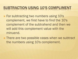 SUBTRACTION USING 10'S COMPLIMENT
 For subtracting two numbers using 10's
complement, we first have to find the 10's
complement of the subtrahend and then we
will add this complement value with the
minuend.
 There are two possible cases when we subtract
the numbers using 10's complement.
 