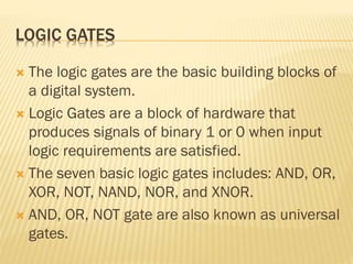 LOGIC GATES
 The logic gates are the basic building blocks of
a digital system.
 Logic Gates are a block of hardware that
produces signals of binary 1 or 0 when input
logic requirements are satisfied.
 The seven basic logic gates includes: AND, OR,
XOR, NOT, NAND, NOR, and XNOR.
 AND, OR, NOT gate are also known as universal
gates.
 