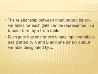  The relationship between input output binary
variables for each gate can be represented in a
tabular form by a truth table.
 Each gate has one or two binary input variables
designated by A and B and one binary output
variable designated by x.
 