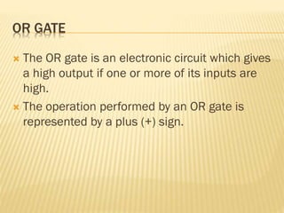 OR GATE
 The OR gate is an electronic circuit which gives
a high output if one or more of its inputs are
high.
 The operation performed by an OR gate is
represented by a plus (+) sign.
 