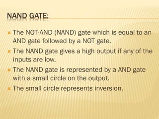NAND GATE:
 The NOT-AND (NAND) gate which is equal to an
AND gate followed by a NOT gate.
 The NAND gate gives a high output if any of the
inputs are low.
 The NAND gate is represented by a AND gate
with a small circle on the output.
 The small circle represents inversion.
 