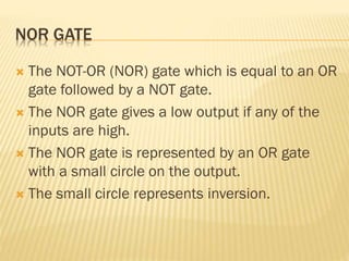 NOR GATE
 The NOT-OR (NOR) gate which is equal to an OR
gate followed by a NOT gate.
 The NOR gate gives a low output if any of the
inputs are high.
 The NOR gate is represented by an OR gate
with a small circle on the output.
 The small circle represents inversion.
 
