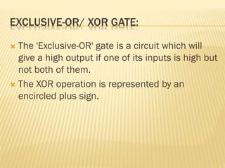 EXCLUSIVE-OR/ XOR GATE:
 The 'Exclusive-OR' gate is a circuit which will
give a high output if one of its inputs is high but
not both of them.
 The XOR operation is represented by an
encircled plus sign.
 