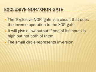 EXCLUSIVE-NOR/XNOR GATE
 The 'Exclusive-NOR' gate is a circuit that does
the inverse operation to the XOR gate.
 It will give a low output if one of its inputs is
high but not both of them.
 The small circle represents inversion.
 