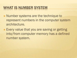 WHAT IS NUMBER SYSTEM
 Number systems are the technique to
represent numbers in the computer system
architecture.
 Every value that you are saving or getting
into/from computer memory has a defined
number system.
 