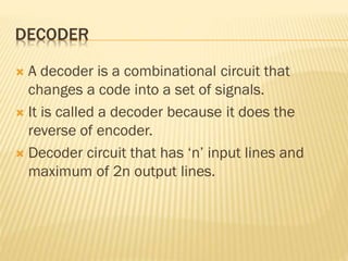 DECODER
 A decoder is a combinational circuit that
changes a code into a set of signals.
 It is called a decoder because it does the
reverse of encoder.
 Decoder circuit that has ‘n’ input lines and
maximum of 2n output lines.
 