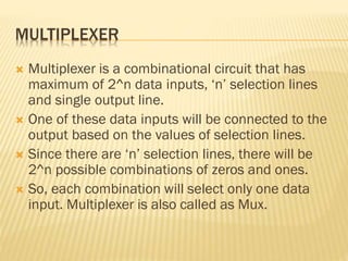MULTIPLEXER
 Multiplexer is a combinational circuit that has
maximum of 2^n data inputs, ‘n’ selection lines
and single output line.
 One of these data inputs will be connected to the
output based on the values of selection lines.
 Since there are ‘n’ selection lines, there will be
2^n possible combinations of zeros and ones.
 So, each combination will select only one data
input. Multiplexer is also called as Mux.
 