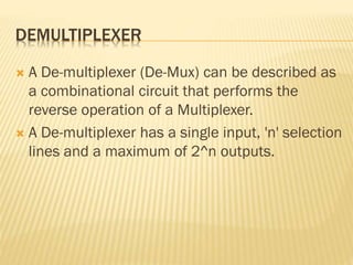 DEMULTIPLEXER
 A De-multiplexer (De-Mux) can be described as
a combinational circuit that performs the
reverse operation of a Multiplexer.
 A De-multiplexer has a single input, 'n' selection
lines and a maximum of 2^n outputs.
 