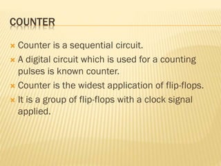 COUNTER
 Counter is a sequential circuit.
 A digital circuit which is used for a counting
pulses is known counter.
 Counter is the widest application of flip-flops.
 It is a group of flip-flops with a clock signal
applied.
 