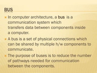 BUS
 In computer architecture, a bus is a
communication system which
transfers data between components inside
a computer.
 A bus is a set of physical connections which
can be shared by multiple h/w components to
communicate.
 The purpose of buses is to reduce the number
of pathways needed for communication
between the components.
 