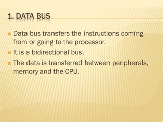 1. DATA BUS
 Data bus transfers the instructions coming
from or going to the processor.
 It is a bidirectional bus.
 The data is transferred between peripherals,
memory and the CPU.
 