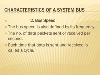 CHARACTERISTICS OF A SYSTEM BUS
 2. Bus Speed
 The bus speed is also defined by its frequency.
 The no. of data packets sent or received per
second.
 Each time that data is sent and received is
called a cycle.
 