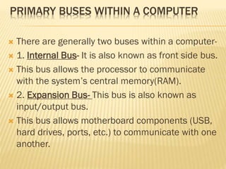 PRIMARY BUSES WITHIN A COMPUTER
 There are generally two buses within a computer-
 1. Internal Bus- It is also known as front side bus.
 This bus allows the processor to communicate
with the system’s central memory(RAM).
 2. Expansion Bus- This bus is also known as
input/output bus.
 This bus allows motherboard components (USB,
hard drives, ports, etc.) to communicate with one
another.
 