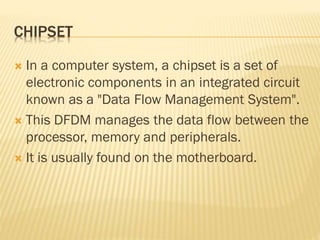 CHIPSET
 In a computer system, a chipset is a set of
electronic components in an integrated circuit
known as a "Data Flow Management System".
 This DFDM manages the data flow between the
processor, memory and peripherals.
 It is usually found on the motherboard.
 