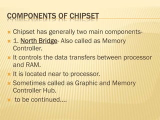 COMPONENTS OF CHIPSET
 Chipset has generally two main components-
 1. North Bridge- Also called as Memory
Controller.
 It controls the data transfers between processor
and RAM.
 It is located near to processor.
 Sometimes called as Graphic and Memory
Controller Hub.
 to be continued....
 