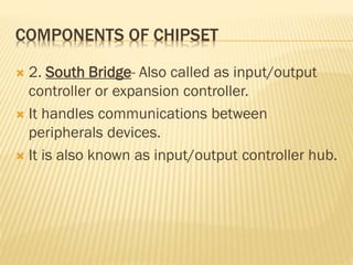 COMPONENTS OF CHIPSET
 2. South Bridge- Also called as input/output
controller or expansion controller.
 It handles communications between
peripherals devices.
 It is also known as input/output controller hub.
 