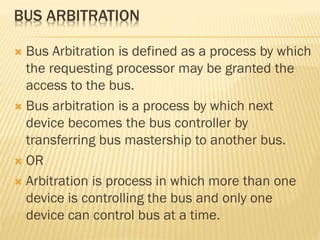 BUS ARBITRATION
 Bus Arbitration is defined as a process by which
the requesting processor may be granted the
access to the bus.
 Bus arbitration is a process by which next
device becomes the bus controller by
transferring bus mastership to another bus.
 OR
 Arbitration is process in which more than one
device is controlling the bus and only one
device can control bus at a time.
 