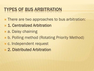 TYPES OF BUS ARBITRATION
 There are two approaches to bus arbitration:
 1. Centralized Arbitration
 a. Daisy chaining
 b. Polling method (Rotating Priority Method)
 c. Independent request
 2. Distributed Arbitration
 