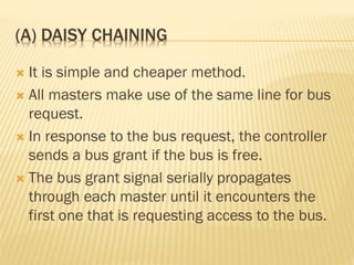 (A) DAISY CHAINING
 It is simple and cheaper method.
 All masters make use of the same line for bus
request.
 In response to the bus request, the controller
sends a bus grant if the bus is free.
 The bus grant signal serially propagates
through each master until it encounters the
first one that is requesting access to the bus.
 