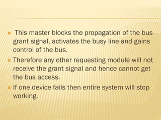  This master blocks the propagation of the bus
grant signal, activates the busy line and gains
control of the bus.
 Therefore any other requesting module will not
receive the grant signal and hence cannot get
the bus access.
 If one device fails then entire system will stop
working.
 