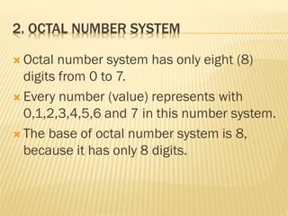 2. OCTAL NUMBER SYSTEM
 Octal number system has only eight (8)
digits from 0 to 7.
 Every number (value) represents with
0,1,2,3,4,5,6 and 7 in this number system.
 The base of octal number system is 8,
because it has only 8 digits.
 