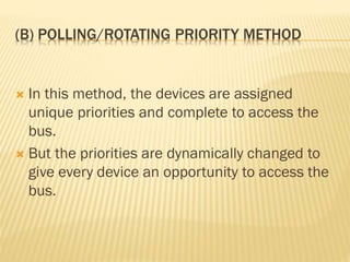 (B) POLLING/ROTATING PRIORITY METHOD
 In this method, the devices are assigned
unique priorities and complete to access the
bus.
 But the priorities are dynamically changed to
give every device an opportunity to access the
bus.
 