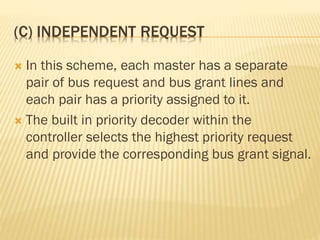 (C) INDEPENDENT REQUEST
 In this scheme, each master has a separate
pair of bus request and bus grant lines and
each pair has a priority assigned to it.
 The built in priority decoder within the
controller selects the highest priority request
and provide the corresponding bus grant signal.
 