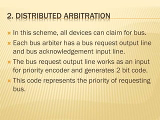2. DISTRIBUTED ARBITRATION
 In this scheme, all devices can claim for bus.
 Each bus arbiter has a bus request output line
and bus acknowledgement input line.
 The bus request output line works as an input
for priority encoder and generates 2 bit code.
 This code represents the priority of requesting
bus.
 