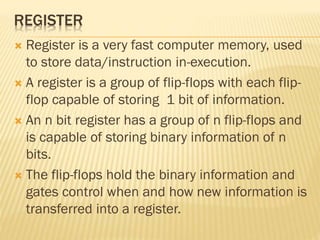 REGISTER
 Register is a very fast computer memory, used
to store data/instruction in-execution.
 A register is a group of flip-flops with each flip-
flop capable of storing 1 bit of information.
 An n bit register has a group of n flip-flops and
is capable of storing binary information of n
bits.
 The flip-flops hold the binary information and
gates control when and how new information is
transferred into a register.
 