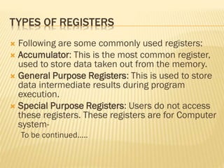 TYPES OF REGISTERS
 Following are some commonly used registers:
 Accumulator: This is the most common register,
used to store data taken out from the memory.
 General Purpose Registers: This is used to store
data intermediate results during program
execution.
 Special Purpose Registers: Users do not access
these registers. These registers are for Computer
system-
To be continued…..
 