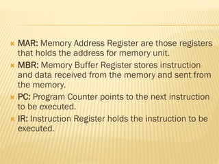  MAR: Memory Address Register are those registers
that holds the address for memory unit.
 MBR: Memory Buffer Register stores instruction
and data received from the memory and sent from
the memory.
 PC: Program Counter points to the next instruction
to be executed.
 IR: Instruction Register holds the instruction to be
executed.
 