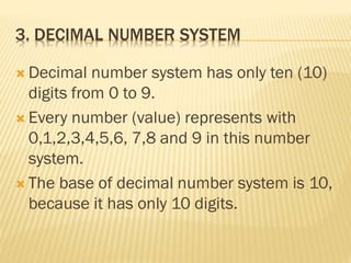 3. DECIMAL NUMBER SYSTEM
 Decimal number system has only ten (10)
digits from 0 to 9.
 Every number (value) represents with
0,1,2,3,4,5,6, 7,8 and 9 in this number
system.
 The base of decimal number system is 10,
because it has only 10 digits.
 