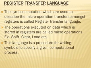 REGISTER TRANSFER LANGUAGE
 The symbolic notation which are used to
describe the micro-operation transfers amongst
registers is called Register transfer language.
 The operations executed on data which is
stored in registers are called micro operations.
Ex:- Shift, Clear, Load etc.
 This language is a procedure for writing
symbols to specify a given computational
process.
 