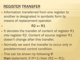 REGISTER TRANSFER
 Information transferred from one register to
another is designated in symbolic form by
means of replacement operator.
 R2 ← R1
 It denotes the transfer of content of register R1
into register R2. Content of source register R1
doesn't change after this transfer.
 Normally we want the transfer to occur only in
predetermined control condition.
 This can be shown by following if-
then statement: if (P=1) then (R2 ← R1).
 